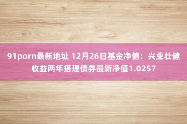91porn最新地址 12月26日基金净值：兴业壮健收益两年搭理债券最新净值1.0257