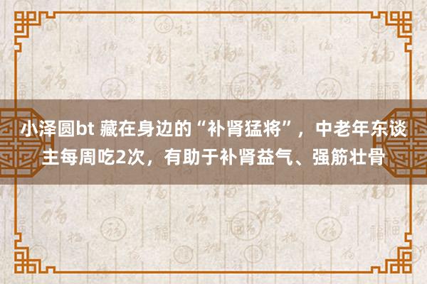 小泽圆bt 藏在身边的“补肾猛将”，中老年东谈主每周吃2次，有助于补肾益气、强筋壮骨