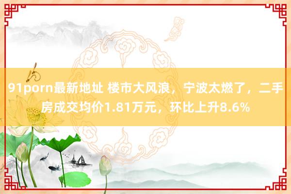 91porn最新地址 楼市大风浪，宁波太燃了，二手房成交均价1.81万元，<a href=