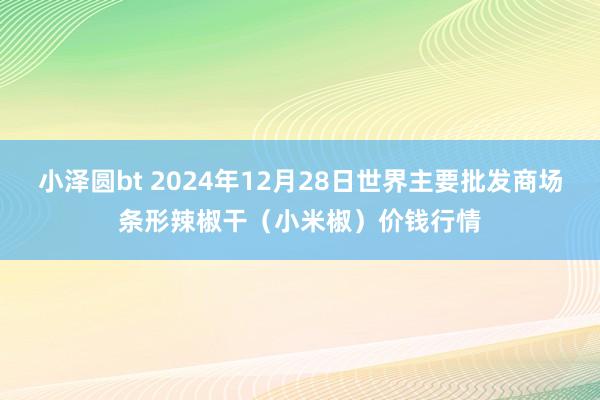 小泽圆bt 2024年12月28日世界主要批发商场条形辣椒干（小米椒）价钱行情