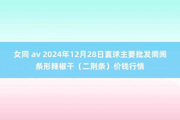 女同 av 2024年12月28日寰球主要批发阛阓条形辣椒干（二荆条）价钱行情
