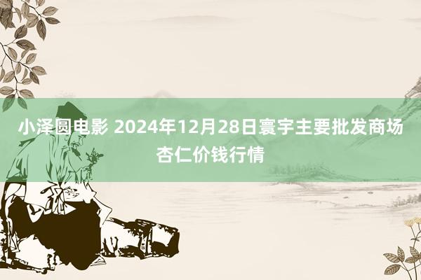 小泽圆电影 2024年12月28日寰宇主要批发商场杏仁价钱行情