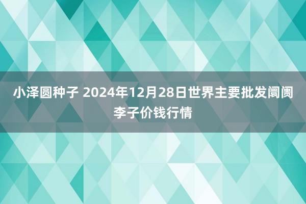小泽圆种子 2024年12月28日世界主要批发阛阓李子价钱行情
