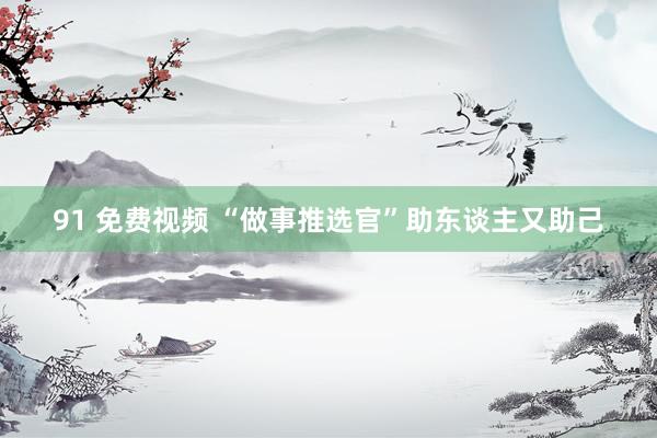 91 免费视频 “做事推选官”助东谈主又助己