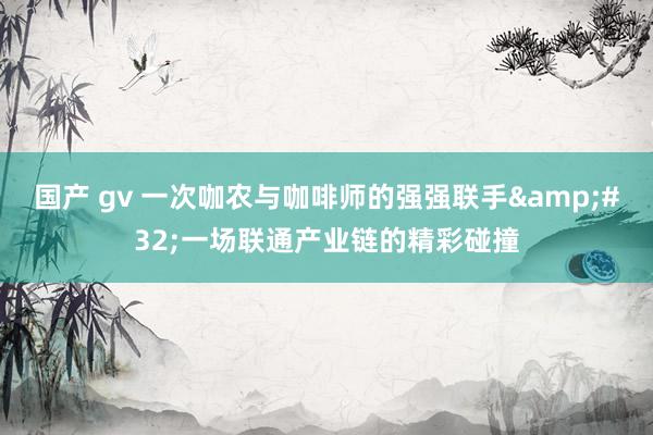 国产 gv 一次咖农与咖啡师的强强联手&#32;一场联通产业链的精彩碰撞