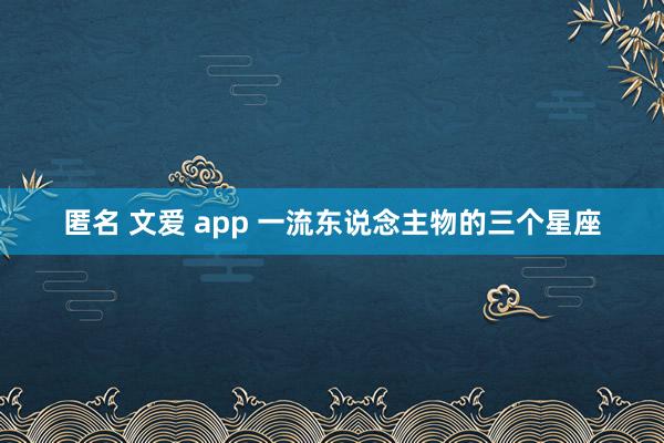 匿名 文爱 app 一流东说念主物的三个星座
