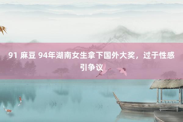 91 麻豆 94年湖南女生拿下国外大奖，过于性感引争议
