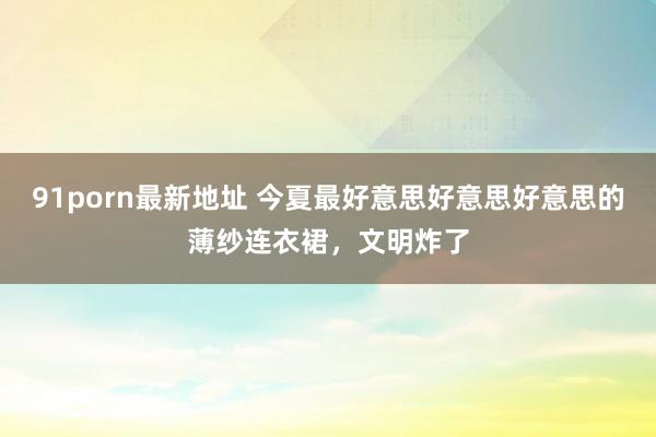 91porn最新地址 今夏最好意思好意思好意思的薄纱连衣裙，文明炸了