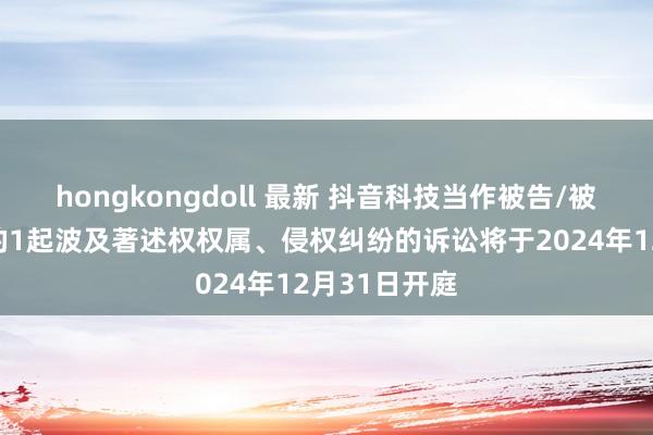 hongkongdoll 最新 抖音科技当作被告/被上诉东谈主的1起波及著述权权属、侵权纠纷的诉讼将于2024年12月31日开庭