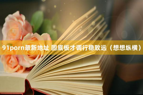 91porn最新地址 固底板才调行稳致远（想想纵横）