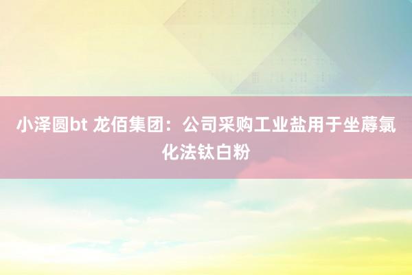小泽圆bt 龙佰集团：公司采购工业盐用于坐蓐氯化法钛白粉