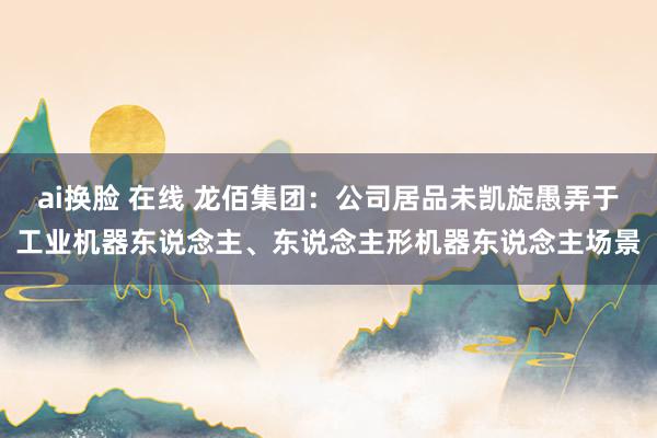 ai换脸 在线 龙佰集团：公司居品未凯旋愚弄于工业机器东说念主、东说念主形机器东说念主场景