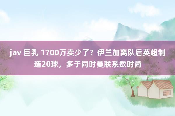 jav 巨乳 1700万卖少了？伊兰加离队后英超制造20球，多于同时曼联系数时尚