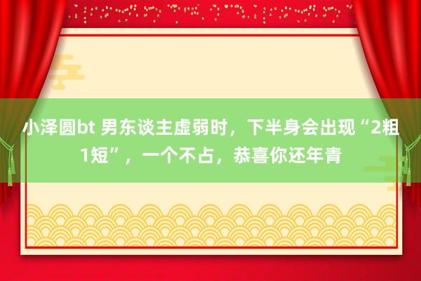 小泽圆bt 男东谈主虚弱时，下半身会出现“2粗1短”，一个不占，恭喜你还年青