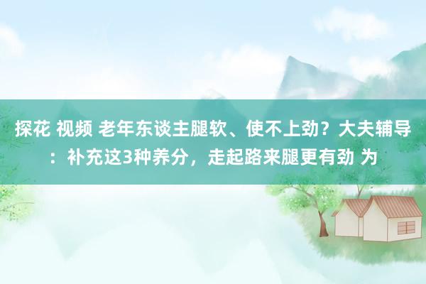 探花 视频 老年东谈主腿软、使不上劲？大夫辅导：补充这3种养分，走起路来腿更有劲 为