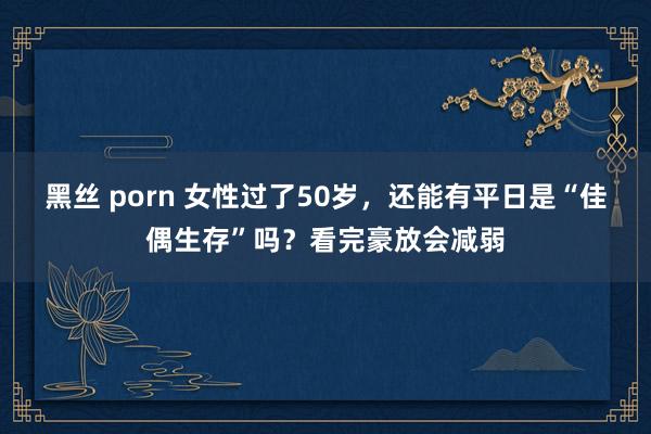 黑丝 porn 女性过了50岁，还能有平日是“佳偶生存”吗？看完豪放会减弱