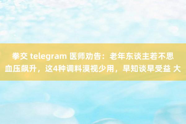 拳交 telegram 医师劝告：老年东谈主若不思血压飙升，这4种调料漠视少用，早知谈早受益 大