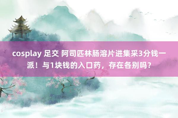 cosplay 足交 阿司匹林肠溶片进集采3分钱一派！与1块钱的入口药，存在各别吗？