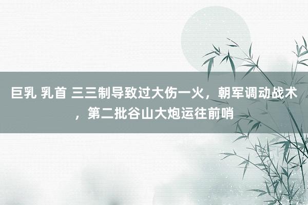 巨乳 乳首 三三制导致过大伤一火，朝军调动战术，第二批谷山大炮运往前哨