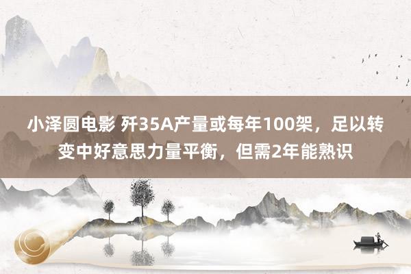 小泽圆电影 歼35A产量或每年100架，足以转变中好意思力量平衡，但需2年能熟识