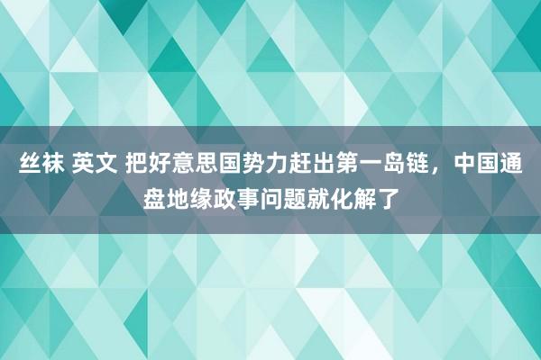 丝袜 英文 把好意思国势力赶出第一岛链，中国通盘地缘政事问题就化解了