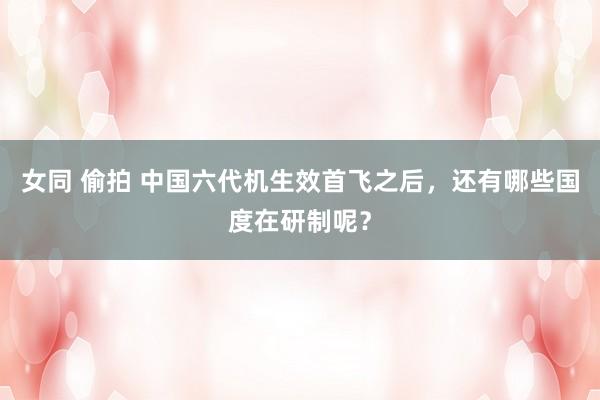 女同 偷拍 中国六代机生效首飞之后，还有哪些国度在研制呢？