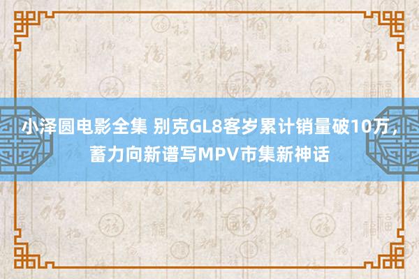 小泽圆电影全集 别克GL8客岁累计销量破10万，蓄力向新谱写MPV市集新神话