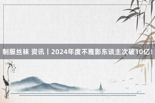 制服丝袜 资讯丨2024年度不雅影东谈主次破10亿！