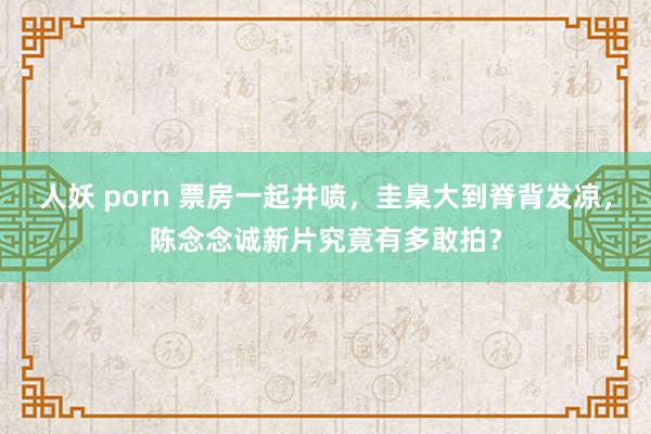 人妖 porn 票房一起井喷，圭臬大到脊背发凉，陈念念诚新片究竟有多敢拍？