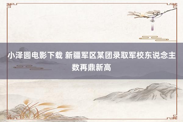 小泽圆电影下载 新疆军区某团录取军校东说念主数再鼎新高