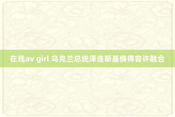 在线av girl 乌克兰总统泽连斯基倏得容许融合