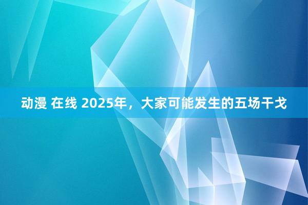 动漫 在线 2025年，大家可能发生的五场干戈