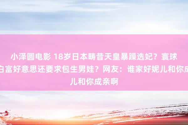 小泽圆电影 18岁日本畴昔天皇暴躁选妃？寰球搜罗白富好意思还要求包生男娃？网友：谁家好妮儿和你成亲啊
