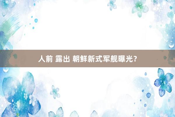 人前 露出 朝鲜新式军舰曝光？