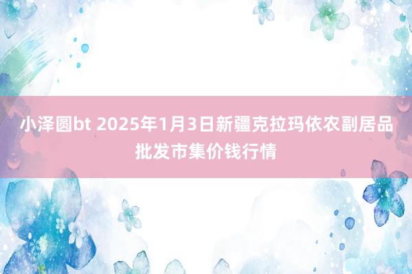 小泽圆bt 2025年1月3日新疆克拉玛依农副居品批发市集价钱行情
