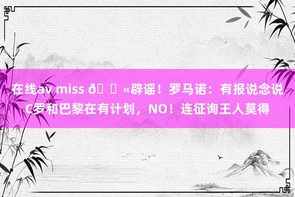 在线av miss 🚫辟谣！罗马诺：有报说念说C罗和巴黎在有计划，NO！连征询王人莫得