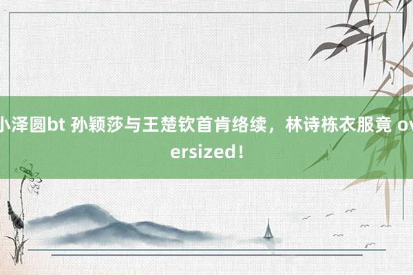 小泽圆bt 孙颖莎与王楚钦首肯络续，林诗栋衣服竟 oversized！