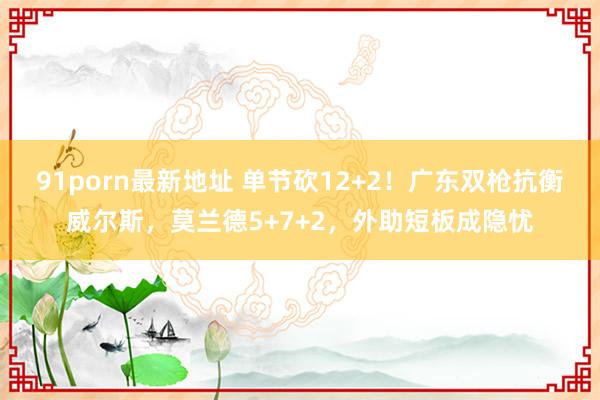 91porn最新地址 单节砍12+2！广东双枪抗衡威尔斯，莫兰德5+7+2，外助短板成隐忧