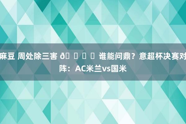 麻豆 周处除三害 🏆️谁能问鼎？意超杯决赛对阵：AC米兰vs国米
