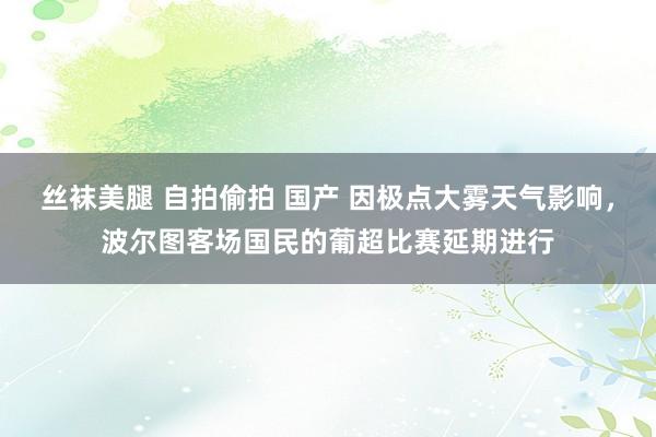 丝袜美腿 自拍偷拍 国产 因极点大雾天气影响，波尔图客场国民的葡超比赛延期进行