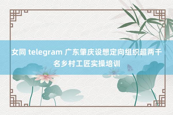 女同 telegram 广东肇庆设想定向组织超两千名乡村工匠实操培训