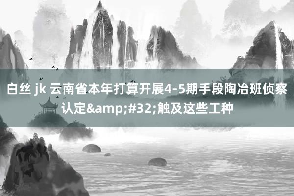 白丝 jk 云南省本年打算开展4-5期手段陶冶班侦察认定&#32;触及这些工种