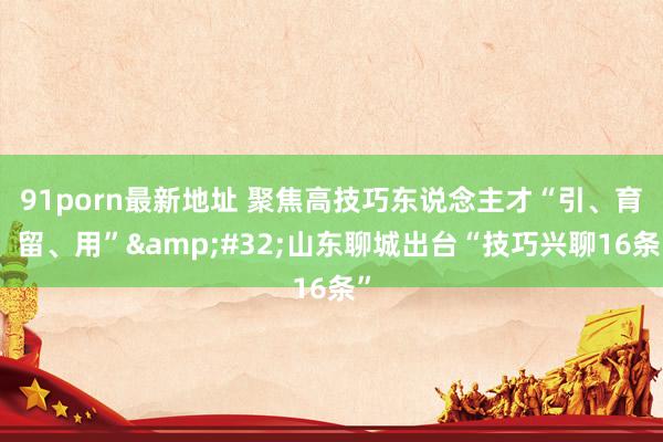 91porn最新地址 聚焦高技巧东说念主才“引、育、留、用”&#32;山东聊城出台“技巧兴聊16条”