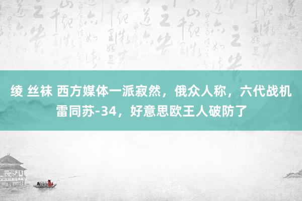 绫 丝袜 西方媒体一派寂然，俄众人称，六代战机雷同苏-34，好意思欧王人破防了