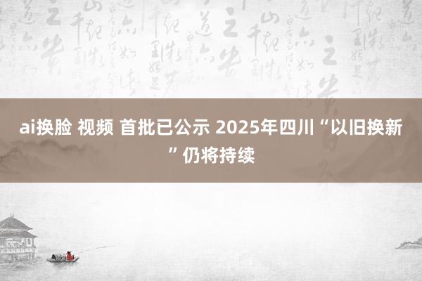 ai换脸 视频 首批已公示 2025年四川“以旧换新”仍将持续