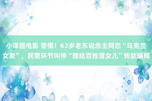 小泽圆电影 警惕！62岁老东说念主网恋“乌克兰女友”，民警环节叫停“赠给百姓营女儿”转款骗局