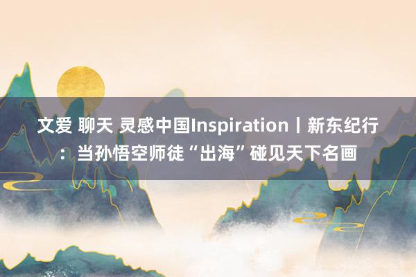文爱 聊天 灵感中国Inspiration丨新东纪行：当孙悟空师徒“出海”碰见天下名画