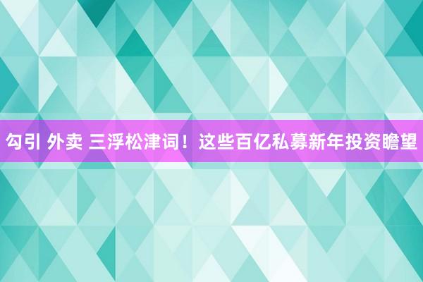 勾引 外卖 三浮松津词！这些百亿私募新年投资瞻望