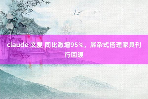 claude 文爱 同比激增95%，羼杂式搭理家具刊行回暖
