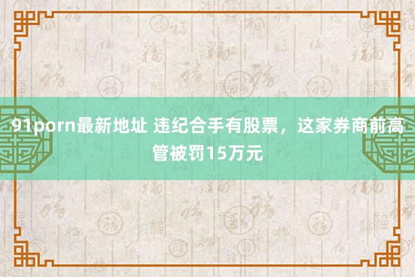 91porn最新地址 违纪合手有股票，这家券商前高管被罚15万元
